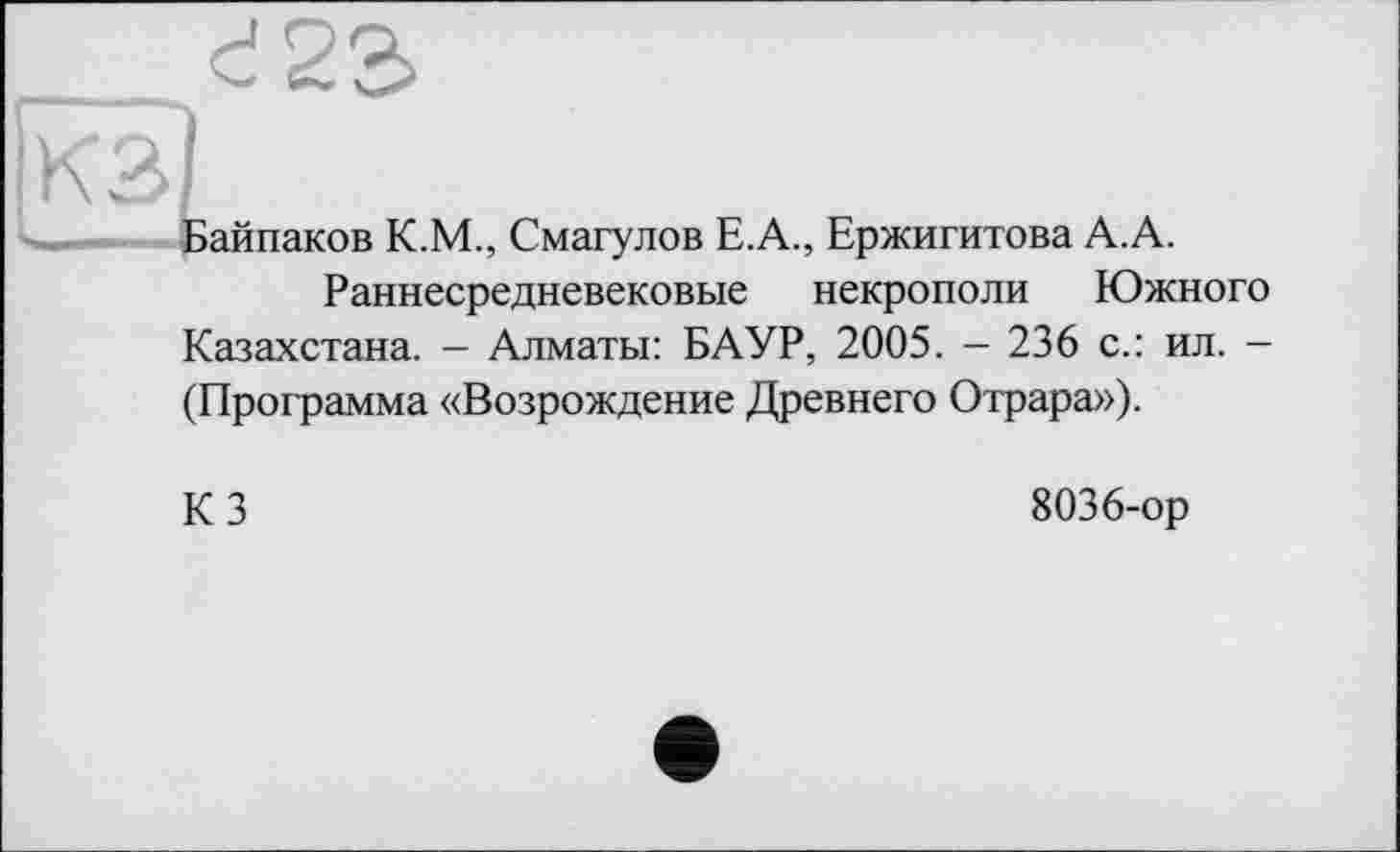 ﻿Байпаков К.М., Смагулов Е.А., Ержигитова А.А.
Раннесредневековые некрополи Южного Казахстана. - Алматы: БАУР, 2005. - 236 с.: ил. -(Программа «Возрождение Древнего Отрара»).
КЗ
8036-ор